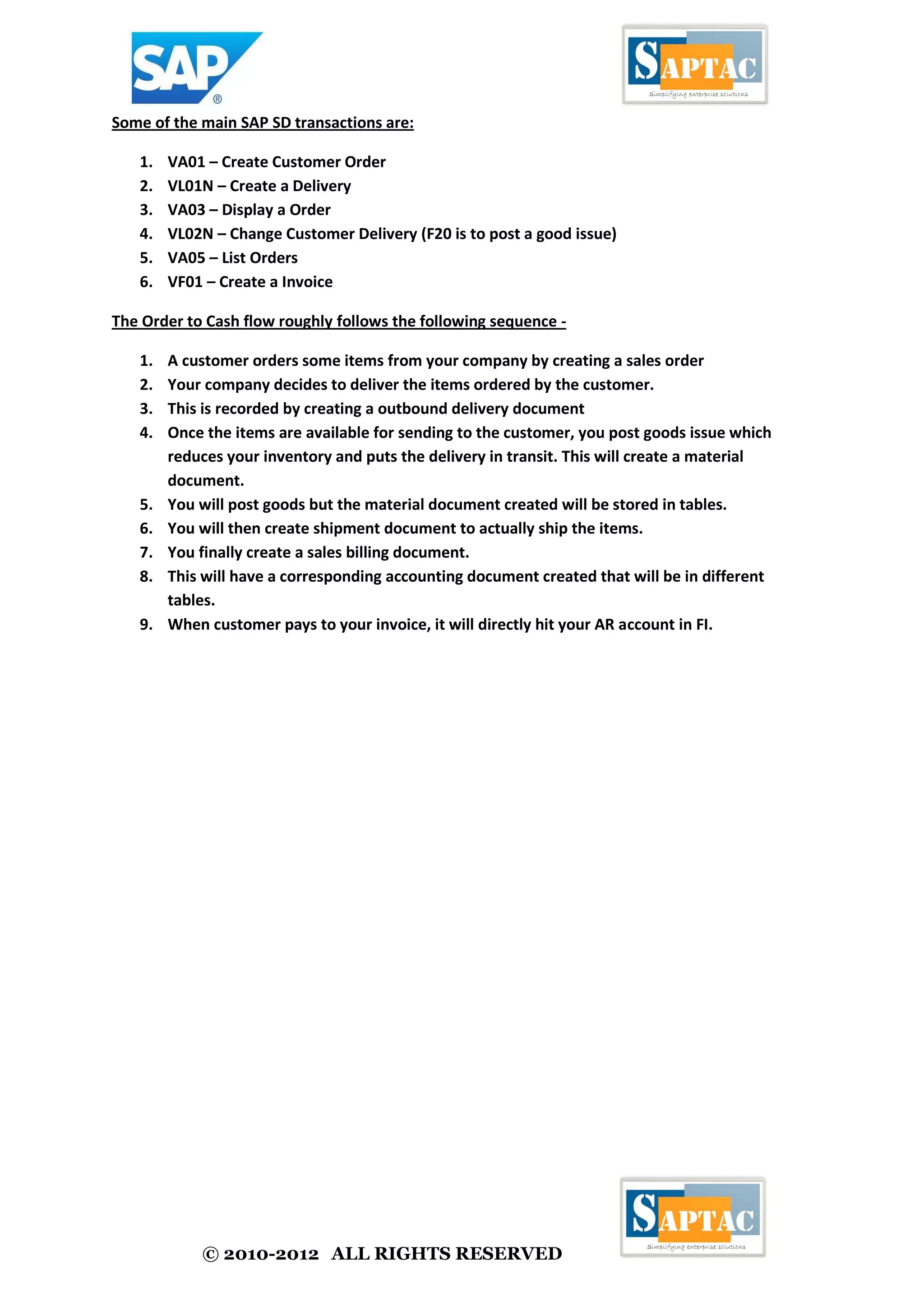© 2010-2012 ALL RIGHTS RESERVED
Some of the main SAP SD transactions are:
1. VA01 – Create Customer Order
2. VL01N – Create a Delivery
3. VA03 – Display a Order
4. VL02N – Change Customer Delivery (F20 is to post a good issue)
5. VA05 – List Orders
6. VF01 – Create a Invoice
The Order to Cash flow roughly follows the following sequence -
1. A customer orders some items from your company by creating a sales order
2. Your company decides to deliver the items ordered by the customer.
3. This is recorded by creating a outbound delivery document
4. Once the items are available for sending to the customer, you post goods issue which
reduces your inventory and puts the delivery in transit. This will create a material
document.
5. You will post goods but the material document created will be stored in tables.
6. You will then create shipment document to actually ship the items.
7. You finally create a sales billing document.
8. This will have a corresponding accounting document created that will be in different
tables.
9. When customer pays to your invoice, it will directly hit your AR account in FI.
 