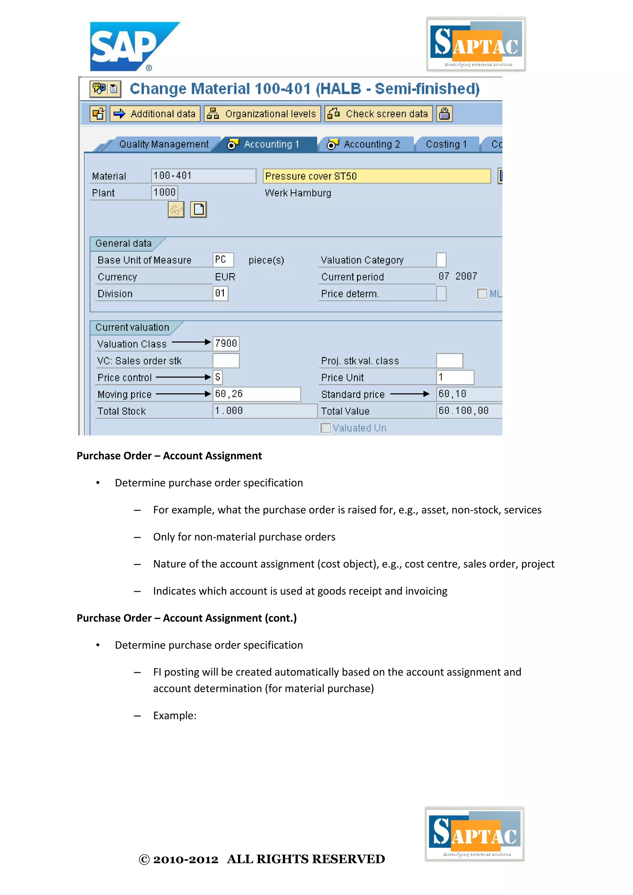 © 2010-2012 ALL RIGHTS RESERVED
Purchase Order – Account Assignment
• Determine purchase order specification
– For example, what the purchase order is raised for, e.g., asset, non-stock, services
– Only for non-material purchase orders
– Nature of the account assignment (cost object), e.g., cost centre, sales order, project
– Indicates which account is used at goods receipt and invoicing
Purchase Order – Account Assignment (cont.)
• Determine purchase order specification
– FI posting will be created automatically based on the account assignment and
account determination (for material purchase)
– Example:
 