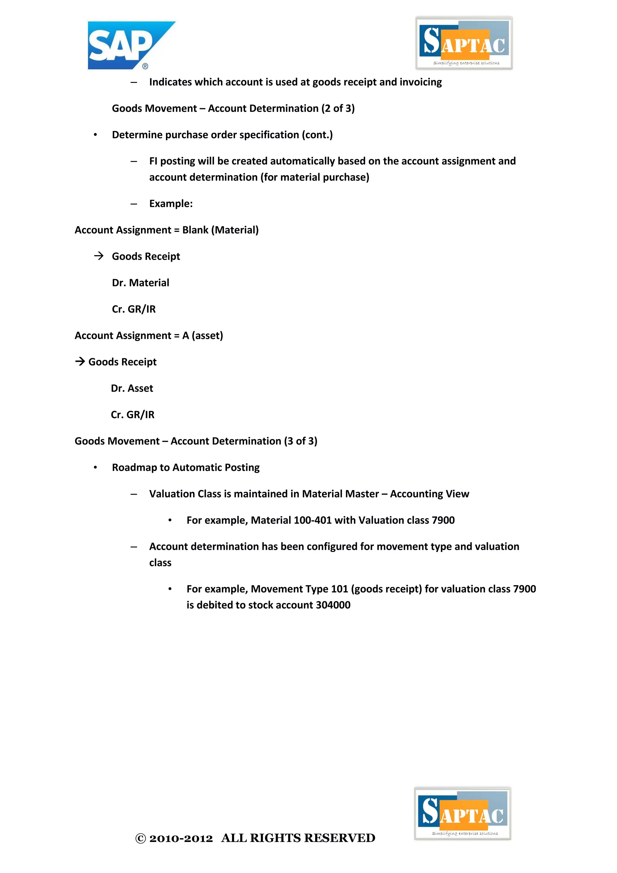 © 2010-2012 ALL RIGHTS RESERVED
– Indicates which account is used at goods receipt and invoicing
Goods Movement – Account Determination (2 of 3)
• Determine purchase order specification (cont.)
– FI posting will be created automatically based on the account assignment and
account determination (for material purchase)
– Example:
Account Assignment = Blank (Material)
 Goods Receipt
Dr. Material
Cr. GR/IR
Account Assignment = A (asset)
 Goods Receipt
Dr. Asset
Cr. GR/IR
Goods Movement – Account Determination (3 of 3)
• Roadmap to Automatic Posting
– Valuation Class is maintained in Material Master – Accounting View
• For example, Material 100-401 with Valuation class 7900
– Account determination has been configured for movement type and valuation
class
• For example, Movement Type 101 (goods receipt) for valuation class 7900
is debited to stock account 304000
 
