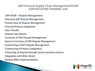 SAP FSCM – Dispute Management
Overview SAP Dispute Management
Process flow of Dispute Management
Financial Process Integration
Data Transfer
Dispute Case Details
Functions of SAP Dispute Management
Generic Functions of SAP Dispute Management
Customizing of SAP Dispute Management
Customizing of Process Integration
Processing of dispute through various business process
Integration with Biller Direct
Relative BADi implementations

 