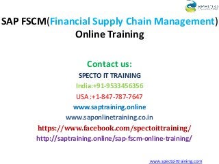 SAP FSCM(Financial Supply Chain Management)
Online Training
Contact us:
SPECTO IT TRAINING
India:+91-9533456356
USA :+1-847-787-7647
www.saptraining.online
www.saponlinetraining.co.in
https://www.facebook.com/spectoittraining/
http://saptraining.online/sap-fscm-online-training/
www.spectoittraining.com
 