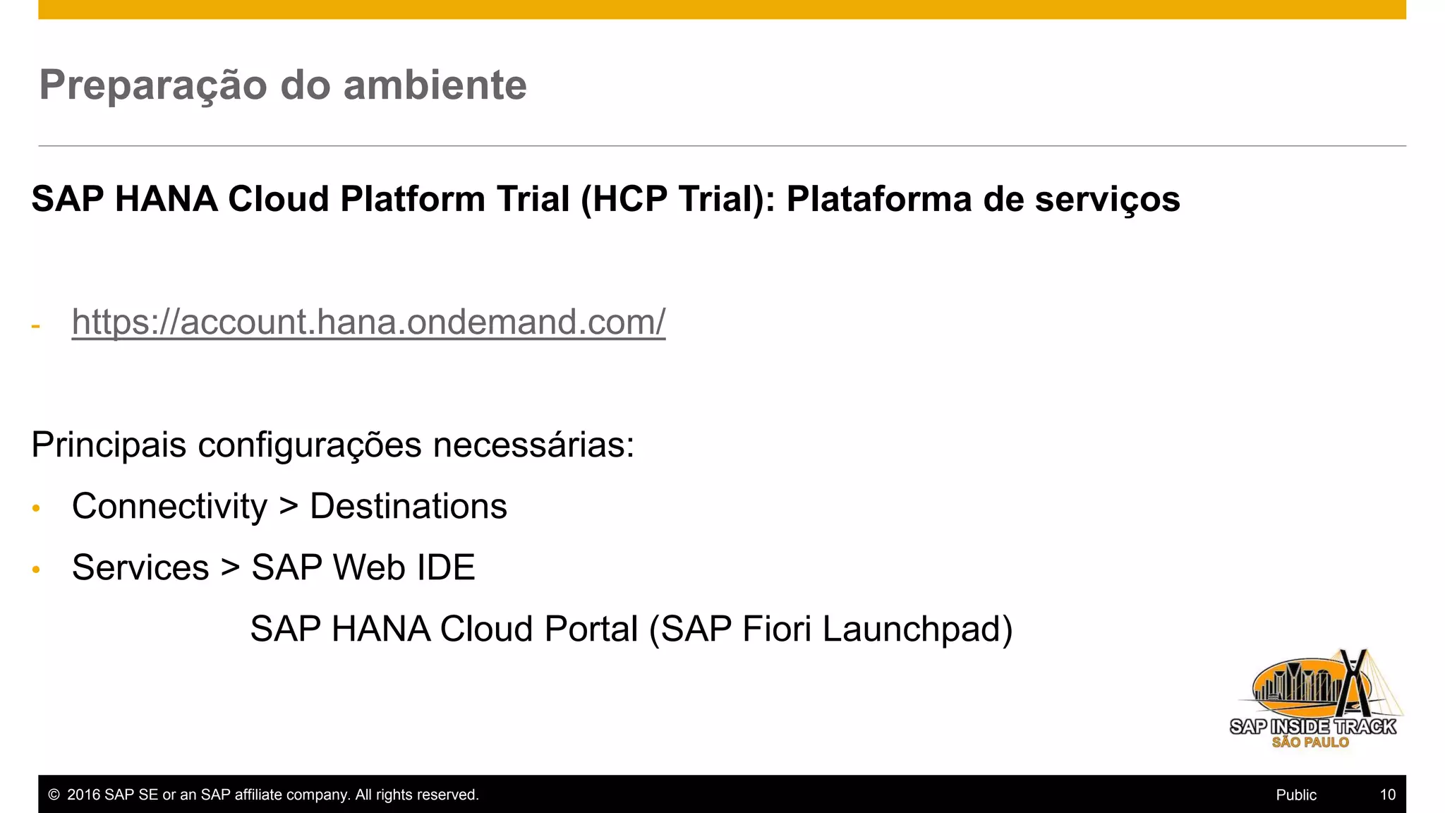 © 2016 SAP SE or an SAP affiliate company. All rights reserved. 10Public
Preparação do ambiente
SAP HANA Cloud Platform Trial (HCP Trial): Plataforma de serviços
- https://account.hana.ondemand.com/
Principais configurações necessárias:
• Connectivity > Destinations
• Services > SAP Web IDE
SAP HANA Cloud Portal (SAP Fiori Launchpad)
 
