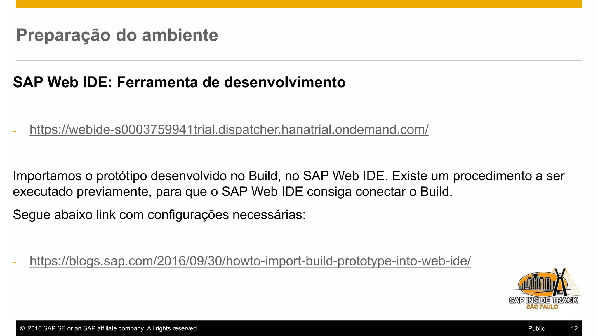 © 2016 SAP SE or an SAP affiliate company. All rights reserved. 12Public
Preparação do ambiente
SAP Web IDE: Ferramenta de desenvolvimento
- https://webide-s0003759941trial.dispatcher.hanatrial.ondemand.com/
Importamos o protótipo desenvolvido no Build, no SAP Web IDE. Existe um procedimento a ser
executado previamente, para que o SAP Web IDE consiga conectar o Build.
Segue abaixo link com configurações necessárias:
- https://blogs.sap.com/2016/09/30/howto-import-build-prototype-into-web-ide/
 