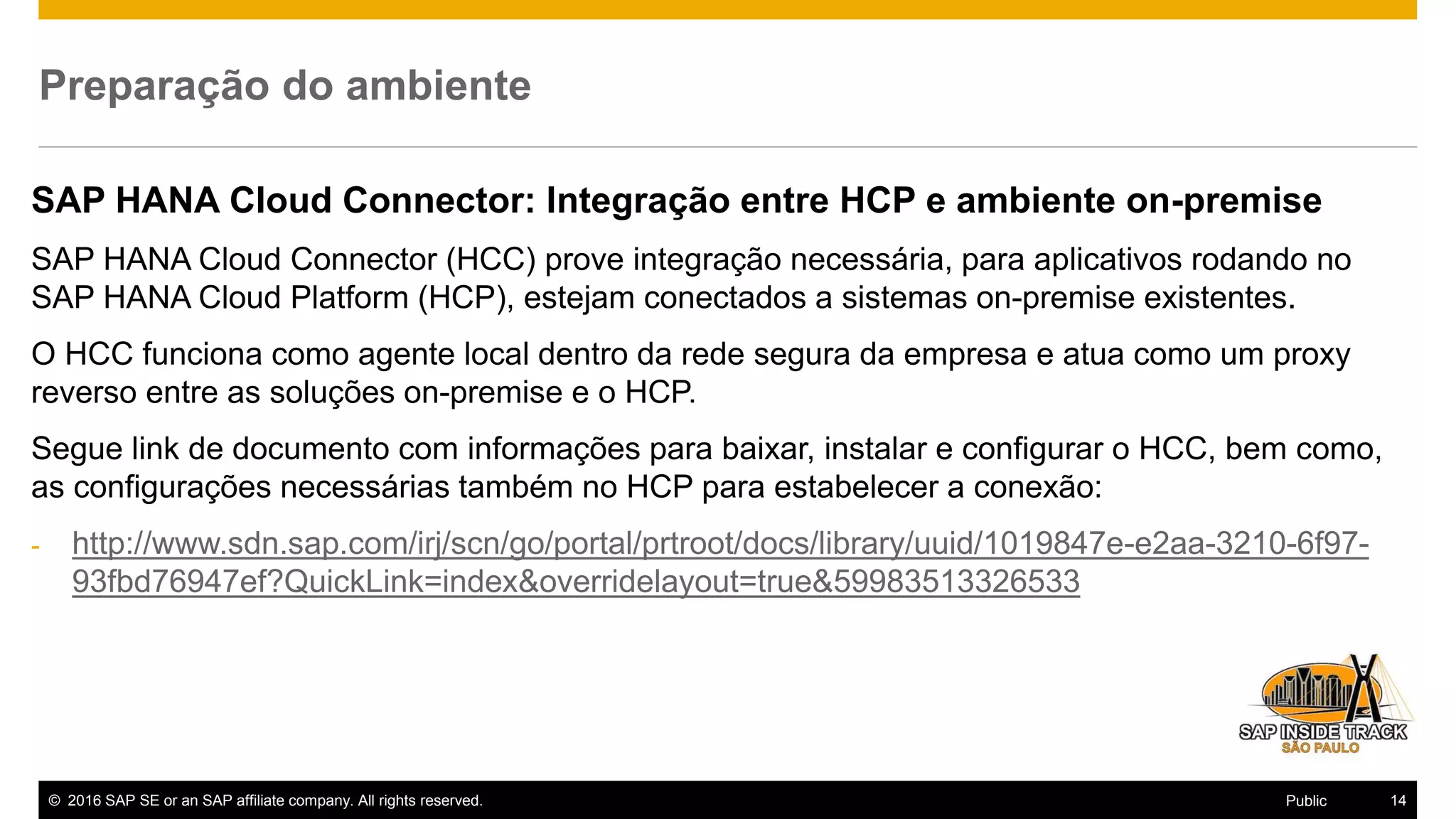© 2016 SAP SE or an SAP affiliate company. All rights reserved. 14Public
Preparação do ambiente
SAP HANA Cloud Connector: Integração entre HCP e ambiente on-premise
SAP HANA Cloud Connector (HCC) prove integração necessária, para aplicativos rodando no
SAP HANA Cloud Platform (HCP), estejam conectados a sistemas on-premise existentes.
O HCC funciona como agente local dentro da rede segura da empresa e atua como um proxy
reverso entre as soluções on-premise e o HCP.
Segue link de documento com informações para baixar, instalar e configurar o HCC, bem como,
as configurações necessárias também no HCP para estabelecer a conexão:
- http://www.sdn.sap.com/irj/scn/go/portal/prtroot/docs/library/uuid/1019847e-e2aa-3210-6f97-
93fbd76947ef?QuickLink=index&overridelayout=true&59983513326533
 