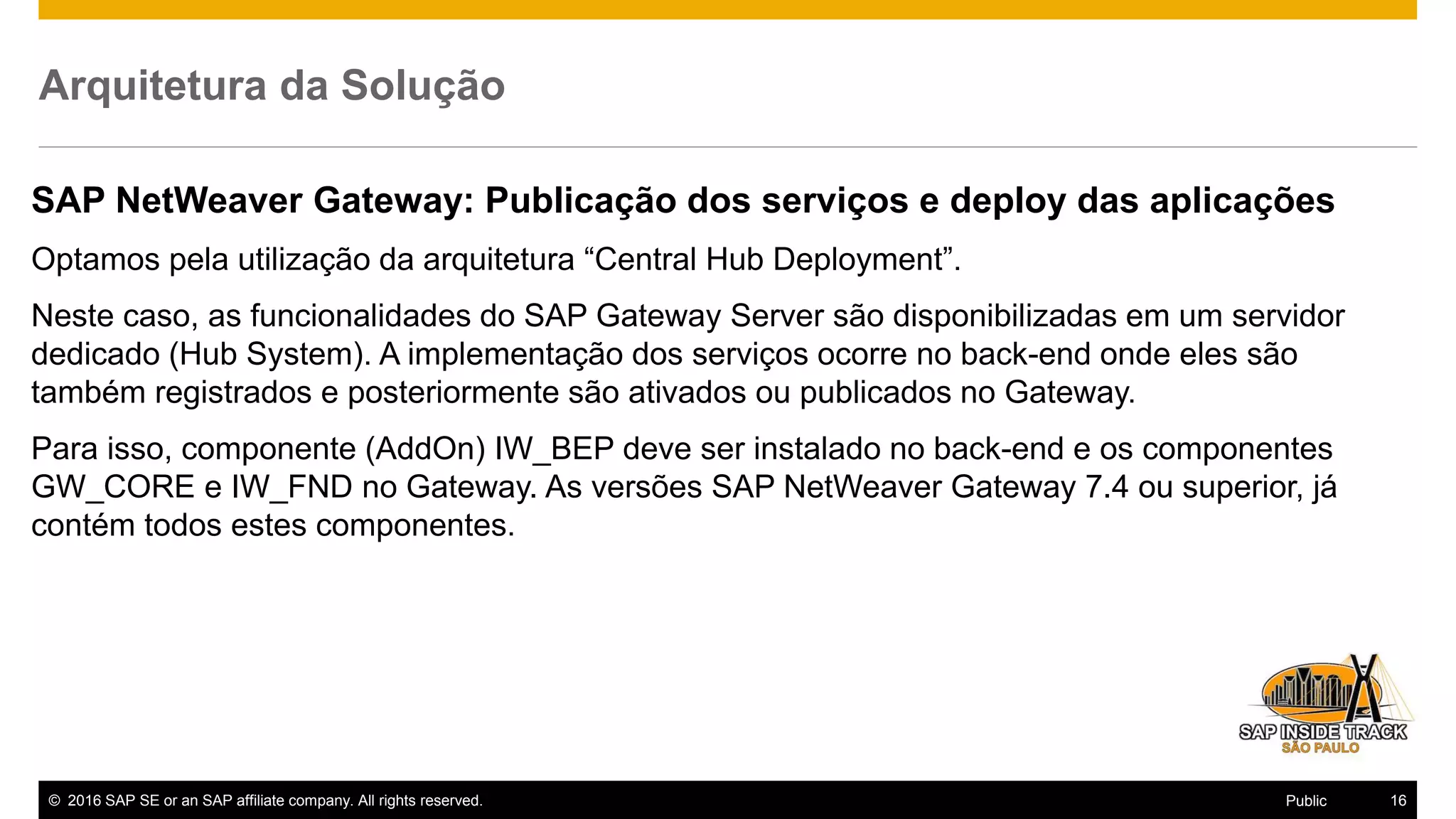 © 2016 SAP SE or an SAP affiliate company. All rights reserved. 16Public
Arquitetura da Solução
SAP NetWeaver Gateway: Publicação dos serviços e deploy das aplicações
Optamos pela utilização da arquitetura “Central Hub Deployment”.
Neste caso, as funcionalidades do SAP Gateway Server são disponibilizadas em um servidor
dedicado (Hub System). A implementação dos serviços ocorre no back-end onde eles são
também registrados e posteriormente são ativados ou publicados no Gateway.
Para isso, componente (AddOn) IW_BEP deve ser instalado no back-end e os componentes
GW_CORE e IW_FND no Gateway. As versões SAP NetWeaver Gateway 7.4 ou superior, já
contém todos estes componentes.
 