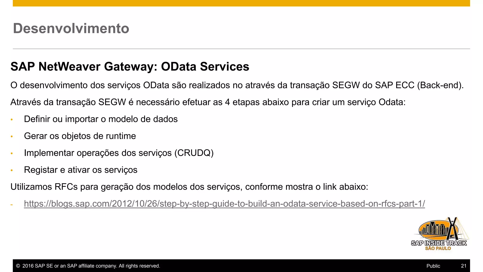 © 2016 SAP SE or an SAP affiliate company. All rights reserved. 21Public
Desenvolvimento
SAP NetWeaver Gateway: OData Services
O desenvolvimento dos serviços OData são realizados no através da transação SEGW do SAP ECC (Back-end).
Através da transação SEGW é necessário efetuar as 4 etapas abaixo para criar um serviço Odata:
• Definir ou importar o modelo de dados
• Gerar os objetos de runtime
• Implementar operações dos serviços (CRUDQ)
• Registar e ativar os serviços
Utilizamos RFCs para geração dos modelos dos serviços, conforme mostra o link abaixo:
- https://blogs.sap.com/2012/10/26/step-by-step-guide-to-build-an-odata-service-based-on-rfcs-part-1/
 