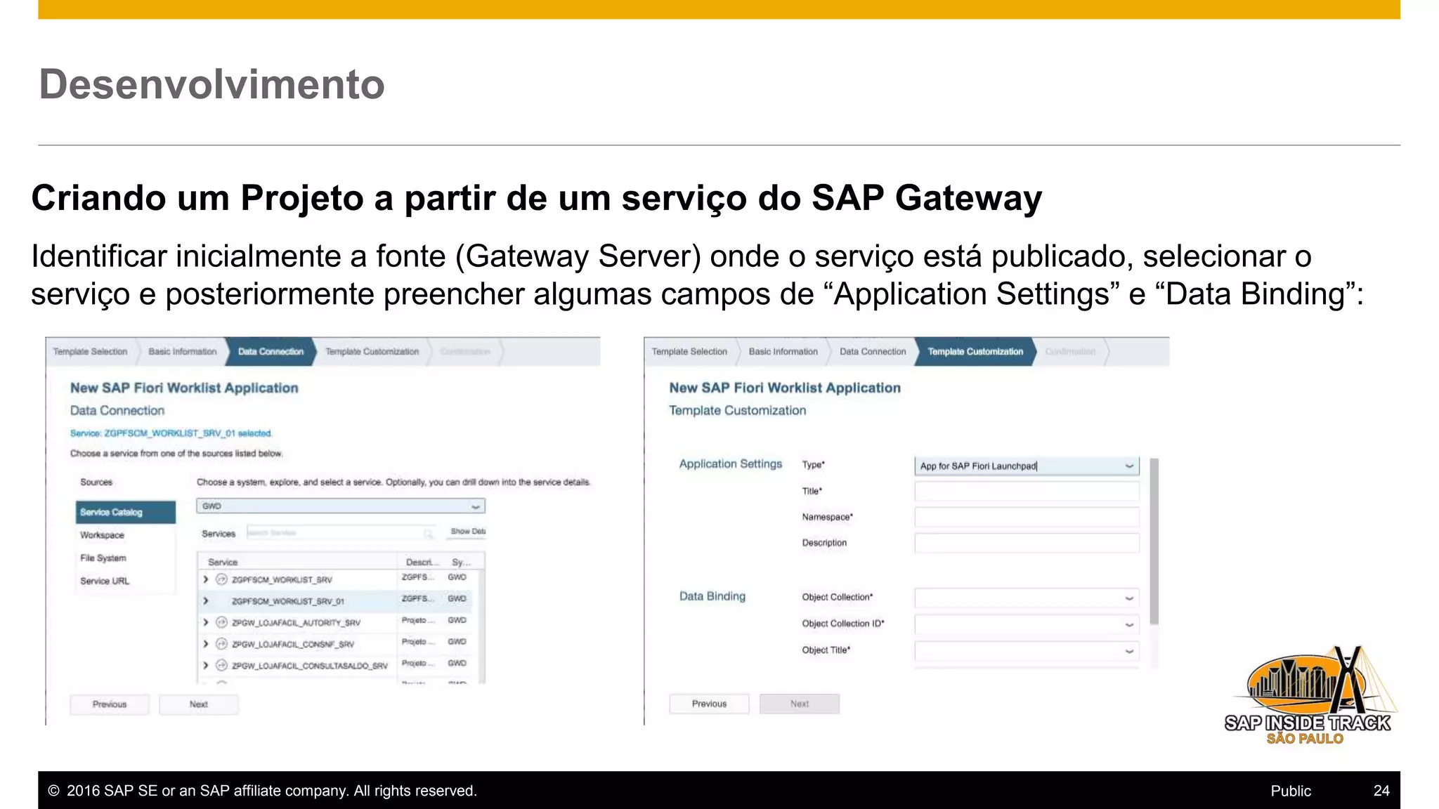 © 2016 SAP SE or an SAP affiliate company. All rights reserved. 24Public
Desenvolvimento
Criando um Projeto a partir de um serviço do SAP Gateway
Identificar inicialmente a fonte (Gateway Server) onde o serviço está publicado, selecionar o
serviço e posteriormente preencher algumas campos de “Application Settings” e “Data Binding”:
 