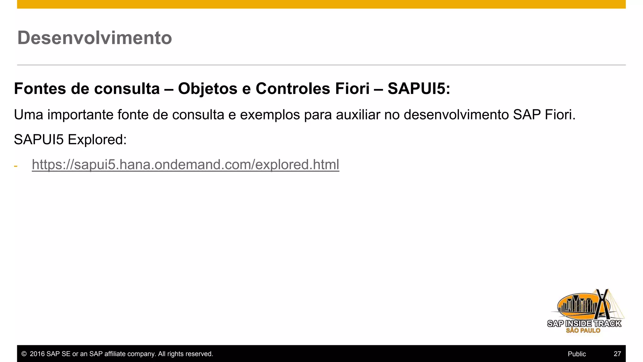 © 2016 SAP SE or an SAP affiliate company. All rights reserved. 27Public
Desenvolvimento
Fontes de consulta – Objetos e Controles Fiori – SAPUI5:
Uma importante fonte de consulta e exemplos para auxiliar no desenvolvimento SAP Fiori.
SAPUI5 Explored:
- https://sapui5.hana.ondemand.com/explored.html
 