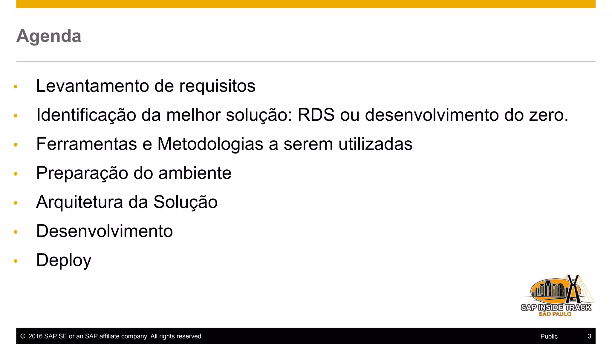 © 2016 SAP SE or an SAP affiliate company. All rights reserved. 3Public
Agenda
• Levantamento de requisitos
• Identificação da melhor solução: RDS ou desenvolvimento do zero.
• Ferramentas e Metodologias a serem utilizadas
• Preparação do ambiente
• Arquitetura da Solução
• Desenvolvimento
• Deploy
 