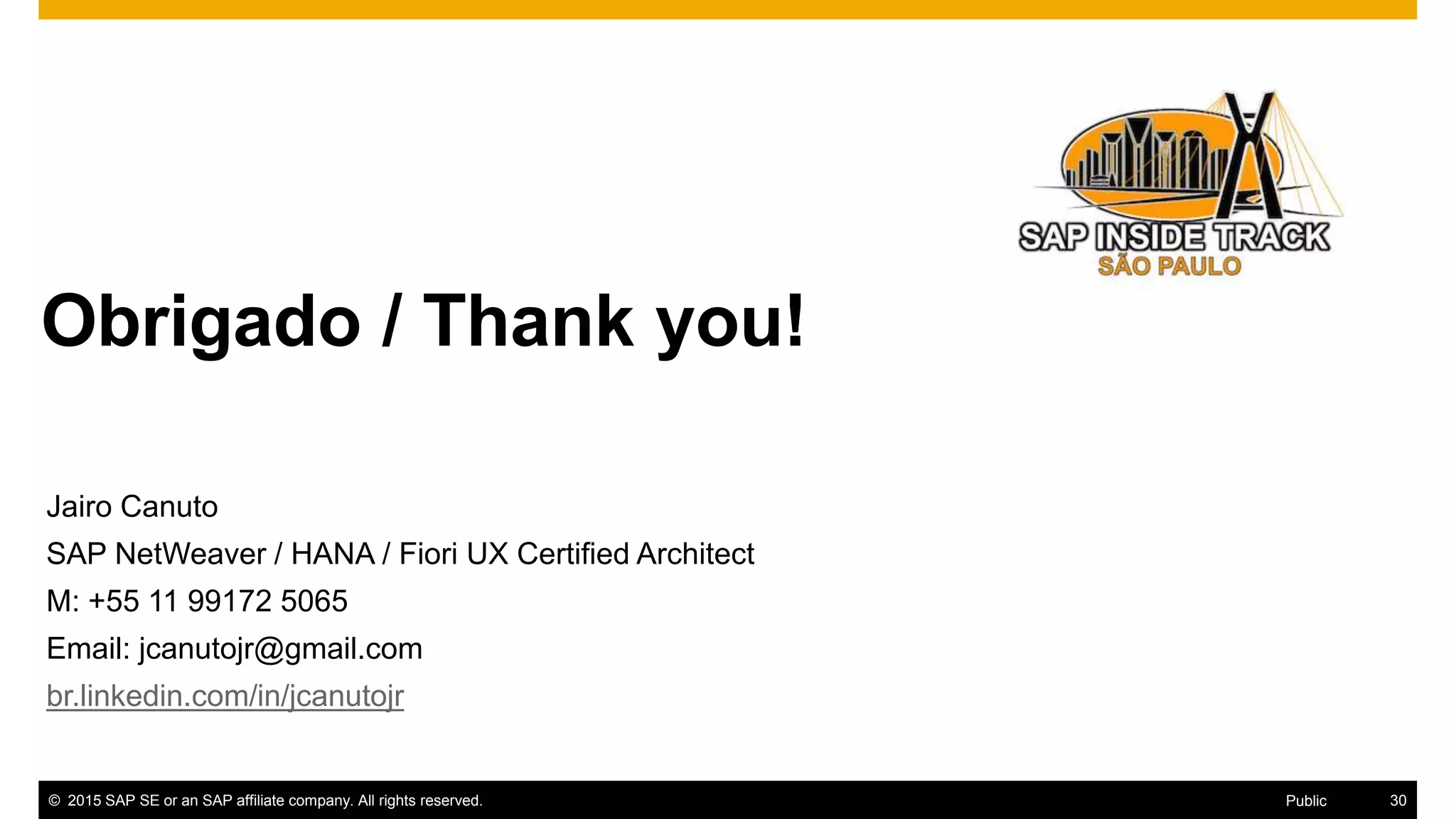 30© 2016 SAP SE or an SAP affiliate company. All rights reserved.
Obrigado / Thank you!valuation for
Thanks for attending this SAP TechEd && d-code session.
© 2015 SAP SE or an SAP affiliate company. All rights reserved. 30Public
Jairo Canuto
SAP NetWeaver / HANA / Fiori UX Certified Architect
M: +55 11 99172 5065
Email: jcanutojr@gmail.com
br.linkedin.com/in/jcanutojr
 