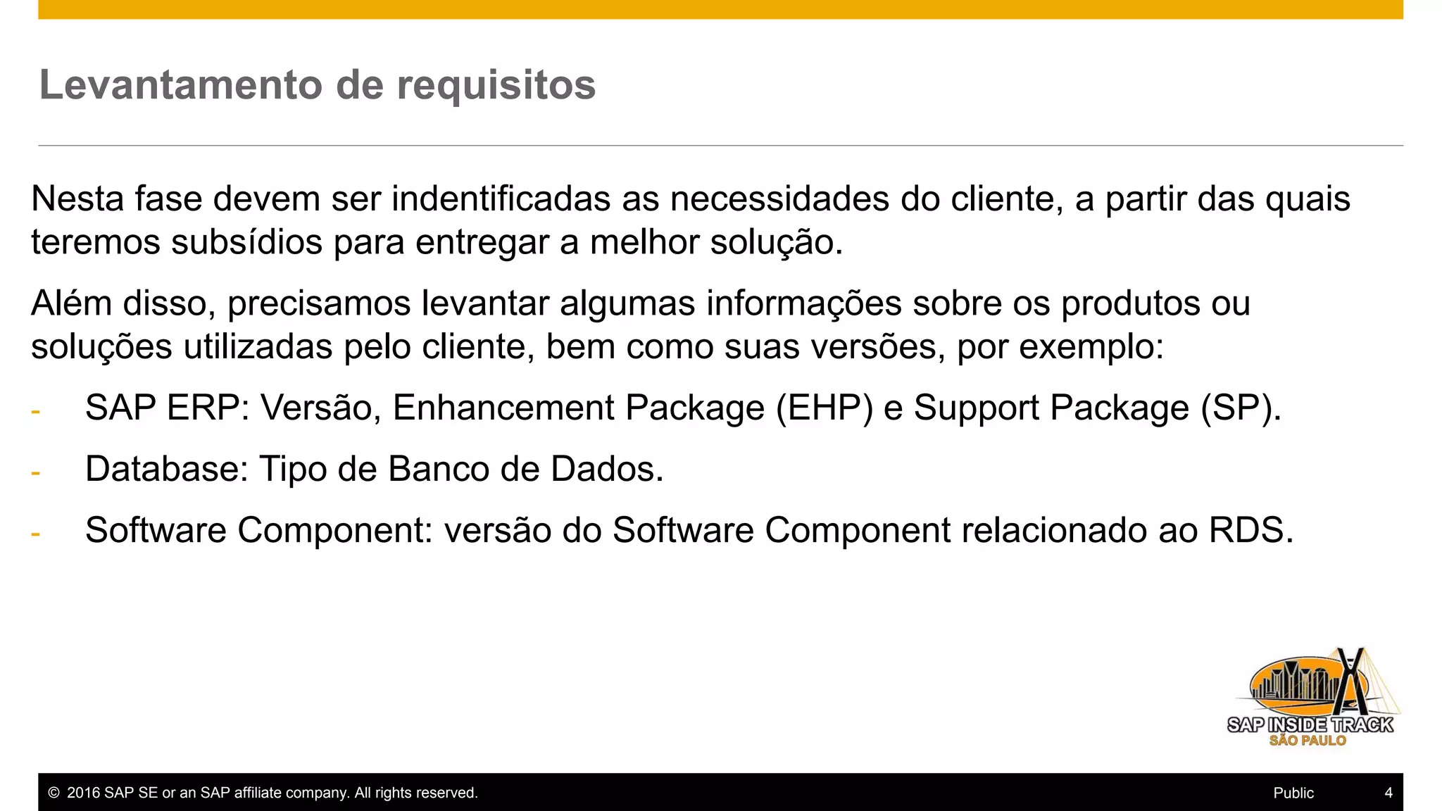 © 2016 SAP SE or an SAP affiliate company. All rights reserved. 4Public
Levantamento de requisitos
Nesta fase devem ser indentificadas as necessidades do cliente, a partir das quais
teremos subsídios para entregar a melhor solução.
Além disso, precisamos levantar algumas informações sobre os produtos ou
soluções utilizadas pelo cliente, bem como suas versões, por exemplo:
- SAP ERP: Versão, Enhancement Package (EHP) e Support Package (SP).
- Database: Tipo de Banco de Dados.
- Software Component: versão do Software Component relacionado ao RDS.
 