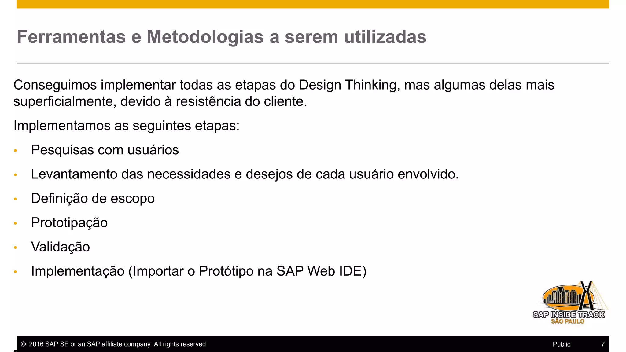 © 2016 SAP SE or an SAP affiliate company. All rights reserved. 7Public
Ferramentas e Metodologias a serem utilizadas
Conseguimos implementar todas as etapas do Design Thinking, mas algumas delas mais
superficialmente, devido à resistência do cliente.
Implementamos as seguintes etapas:
• Pesquisas com usuários
• Levantamento das necessidades e desejos de cada usuário envolvido.
• Definição de escopo
• Prototipação
• Validação
• Implementação (Importar o Protótipo na SAP Web IDE)
 