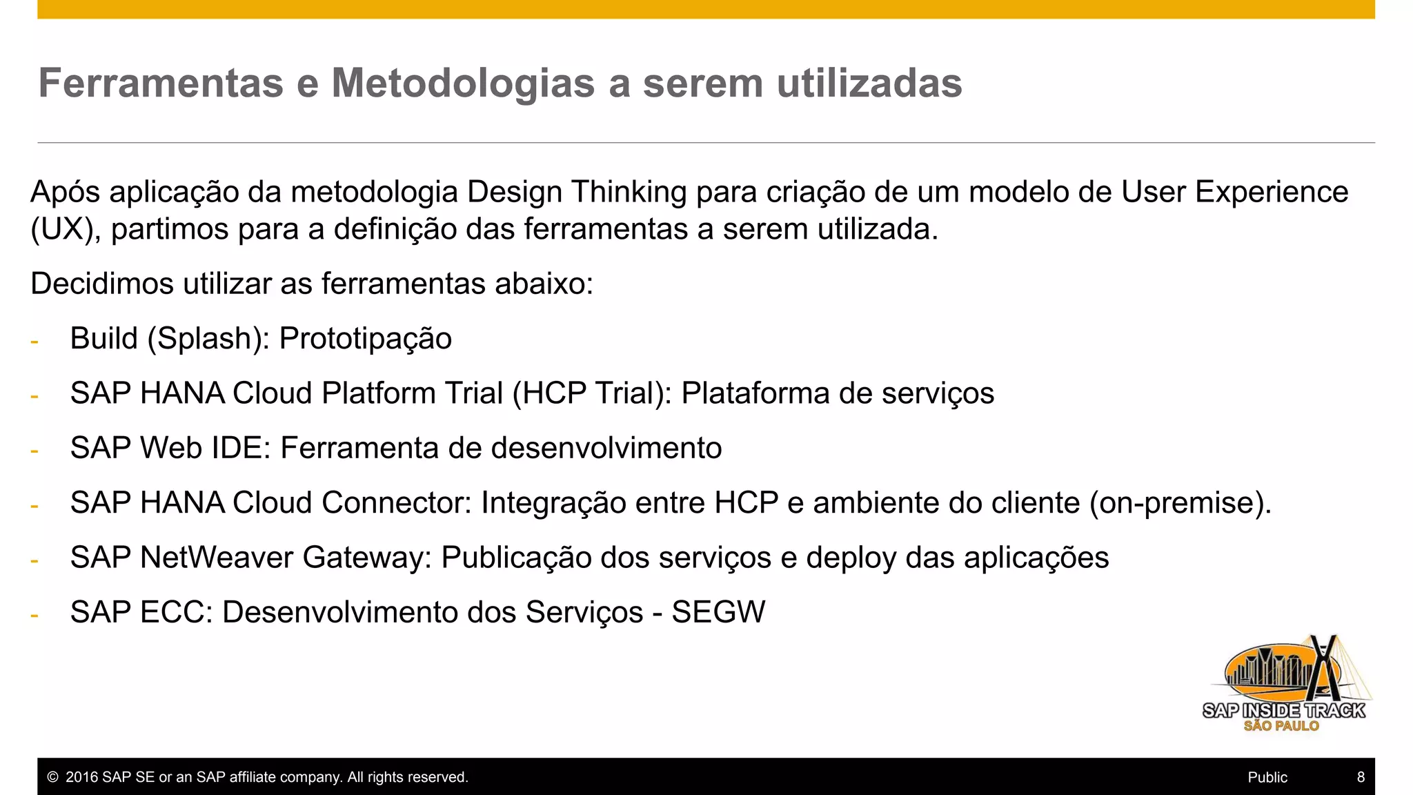 © 2016 SAP SE or an SAP affiliate company. All rights reserved. 8Public
Ferramentas e Metodologias a serem utilizadas
Após aplicação da metodologia Design Thinking para criação de um modelo de User Experience
(UX), partimos para a definição das ferramentas a serem utilizada.
Decidimos utilizar as ferramentas abaixo:
- Build (Splash): Prototipação
- SAP HANA Cloud Platform Trial (HCP Trial): Plataforma de serviços
- SAP Web IDE: Ferramenta de desenvolvimento
- SAP HANA Cloud Connector: Integração entre HCP e ambiente do cliente (on-premise).
- SAP NetWeaver Gateway: Publicação dos serviços e deploy das aplicações
- SAP ECC: Desenvolvimento dos Serviços - SEGW
 