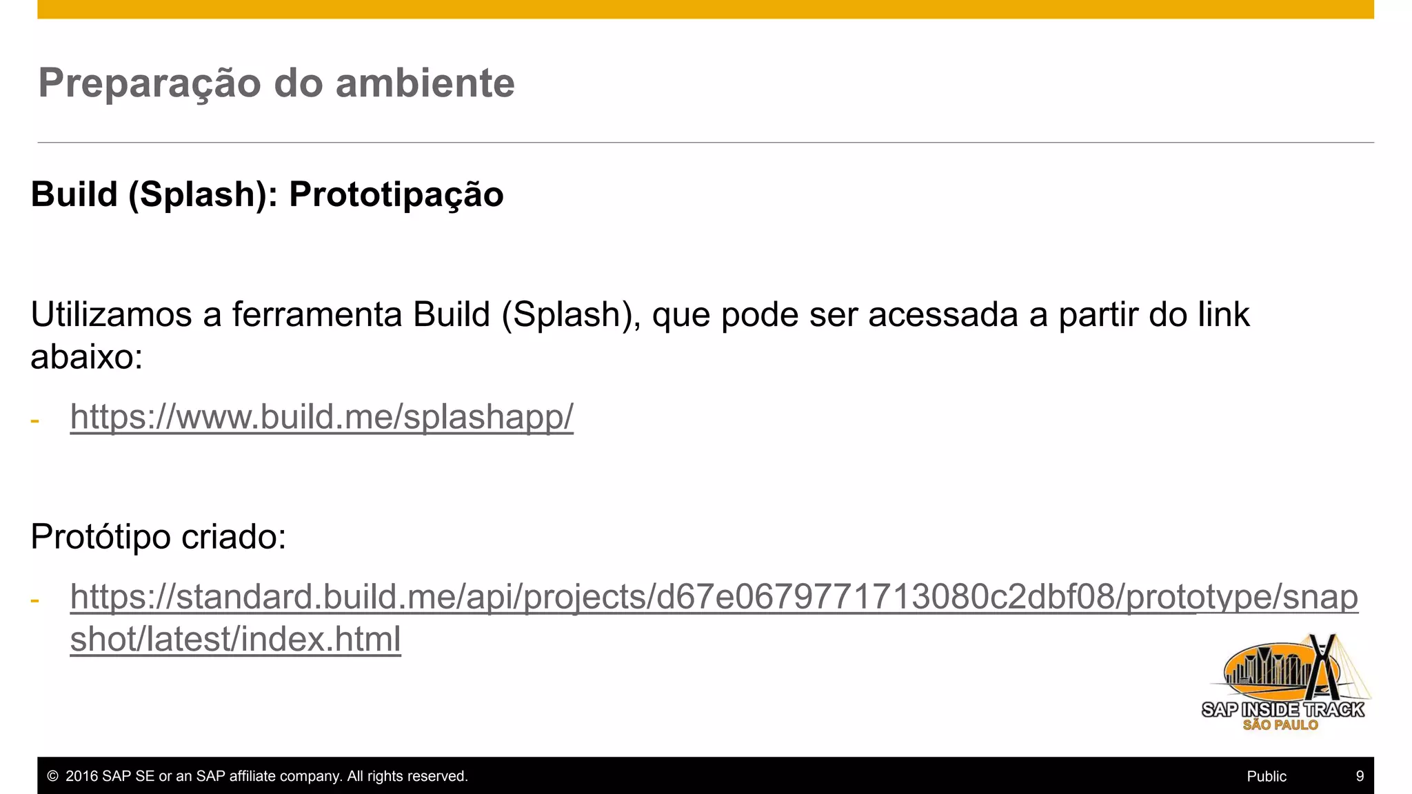 © 2016 SAP SE or an SAP affiliate company. All rights reserved. 9Public
Preparação do ambiente
Build (Splash): Prototipação
Utilizamos a ferramenta Build (Splash), que pode ser acessada a partir do link
abaixo:
- https://www.build.me/splashapp/
Protótipo criado:
- https://standard.build.me/api/projects/d67e0679771713080c2dbf08/prototype/snap
shot/latest/index.html
 