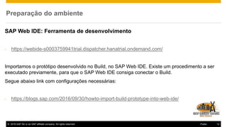 © 2016 SAP SE or an SAP affiliate company. All rights reserved. 12Public
Preparação do ambiente
SAP Web IDE: Ferramenta de desenvolvimento
- https://webide-s0003759941trial.dispatcher.hanatrial.ondemand.com/
Importamos o protótipo desenvolvido no Build, no SAP Web IDE. Existe um procedimento a ser
executado previamente, para que o SAP Web IDE consiga conectar o Build.
Segue abaixo link com configurações necessárias:
- https://blogs.sap.com/2016/09/30/howto-import-build-prototype-into-web-ide/
 
