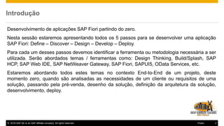 © 2016 SAP SE or an SAP affiliate company. All rights reserved. 2Public
Introdução
Desenvolvimento de aplicações SAP Fiori partindo do zero.
Nesta sessão estaremos apresentando todos os 5 passos para se desenvolver uma aplicação
SAP Fiori: Define – Discover – Design – Develop – Deploy.
Para cada um desses passos devemos identificar a ferramenta ou metodologia necessária a ser
utilizada. Serão abordados temas / ferramentas como: Design Thinking, Build/Splash, SAP
HCP, SAP Web IDE, SAP NetWeaver Gateway, SAP Fiori, SAPUI5, OData Services, etc.
Estaremos abordando todos estes temas no contexto End-to-End de um projeto, deste
momento zero, quando são analisadas as necessidades de um cliente ou requisitos de uma
solução, passando pela pré-venda, desenho da solução, definição da arquitetura da solução,
desenvolvimento, deploy.
 