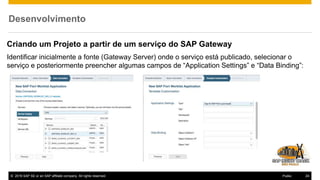 © 2016 SAP SE or an SAP affiliate company. All rights reserved. 24Public
Desenvolvimento
Criando um Projeto a partir de um serviço do SAP Gateway
Identificar inicialmente a fonte (Gateway Server) onde o serviço está publicado, selecionar o
serviço e posteriormente preencher algumas campos de “Application Settings” e “Data Binding”:
 