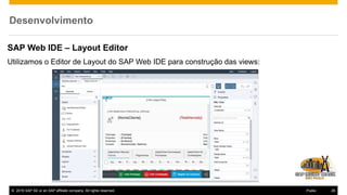 © 2016 SAP SE or an SAP affiliate company. All rights reserved. 26Public
Desenvolvimento
SAP Web IDE – Layout Editor
Utilizamos o Editor de Layout do SAP Web IDE para construção das views:
 