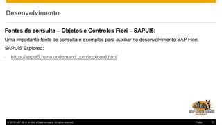 © 2016 SAP SE or an SAP affiliate company. All rights reserved. 27Public
Desenvolvimento
Fontes de consulta – Objetos e Controles Fiori – SAPUI5:
Uma importante fonte de consulta e exemplos para auxiliar no desenvolvimento SAP Fiori.
SAPUI5 Explored:
- https://sapui5.hana.ondemand.com/explored.html
 