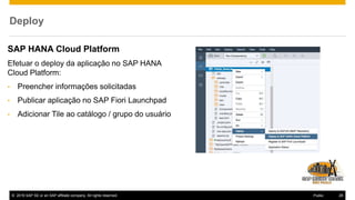 © 2016 SAP SE or an SAP affiliate company. All rights reserved. 28Public
Deploy
SAP HANA Cloud Platform
Efetuar o deploy da aplicação no SAP HANA
Cloud Platform:
• Preencher informações solicitadas
• Publicar aplicação no SAP Fiori Launchpad
• Adicionar Tile ao catálogo / grupo do usuário
 