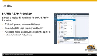 © 2016 SAP SE or an SAP affiliate company. All rights reserved. 29Public
Deploy
SAPUI5 ABAP Repository
Efetuar o deploy da aplicação no SAPUI5 ABAP
Repository:
• Efetuar logon no ambiente Gateway
• Será solicitada uma request workbench
• Aplicação ficará disponível no caminho (SICF):
 /default_host/sap/bc/ui5_ui5/sap/
 