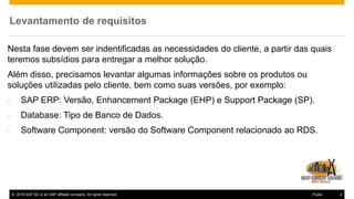 © 2016 SAP SE or an SAP affiliate company. All rights reserved. 4Public
Levantamento de requisitos
Nesta fase devem ser indentificadas as necessidades do cliente, a partir das quais
teremos subsídios para entregar a melhor solução.
Além disso, precisamos levantar algumas informações sobre os produtos ou
soluções utilizadas pelo cliente, bem como suas versões, por exemplo:
- SAP ERP: Versão, Enhancement Package (EHP) e Support Package (SP).
- Database: Tipo de Banco de Dados.
- Software Component: versão do Software Component relacionado ao RDS.
 