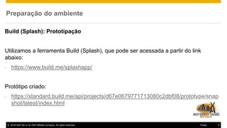 © 2016 SAP SE or an SAP affiliate company. All rights reserved. 9Public
Preparação do ambiente
Build (Splash): Prototipação
Utilizamos a ferramenta Build (Splash), que pode ser acessada a partir do link
abaixo:
- https://www.build.me/splashapp/
Protótipo criado:
- https://standard.build.me/api/projects/d67e0679771713080c2dbf08/prototype/snap
shot/latest/index.html
 
