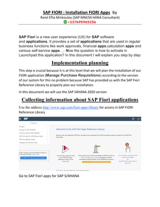 SAP FIORI : Installation FIORI Apps by
René Efila Minkoulou (SAP MM/S4 HANA Consultant)
SAP Fiori is a new user experience (UX) for SAP software
and applications. It provides a set of applications that are used in regular
business functions like work approvals, financial apps,calculation apps and
various self-service apps. ... Now the question is how to activate in
Launchpad this application? In this document I will explain you step by step
Implementation planning
This step is crucial because it is at this level that we will plan the installation of our
FIORI application (Manage Purchase Requisitions) according to the version
of our system for this no problem because SAP has provided us with the SAP Fiori
Reference Library to properly plan our installation.
In this document we will use the SAP S4HANA 2020 version
Collecting information about SAP Fiori applications
Use the address http://www.sap.com/fiori-apps-library for access in SAP FIORI
Reference Library
Go to SAP Fiori apps for SAP S/4HANA
 