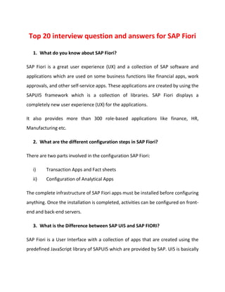 Top 20 interview question and answers for SAP Fiori
1. What do you know about SAP Fiori?
SAP Fiori is a great user experience (UX) and a collection of SAP software and
applications which are used on some business functions like financial apps, work
approvals, and other self-service apps. These applications are created by using the
SAPUI5 framework which is a collection of libraries. SAP Fiori displays a
completely new user experience (UX) for the applications.
It also provides more than 300 role-based applications like finance, HR,
Manufacturing etc.
2. What are the different configuration steps in SAP Fiori?
There are two parts involved in the configuration SAP Fiori:
i) Transaction Apps and Fact sheets
ii) Configuration of Analytical Apps
The complete infrastructure of SAP Fiori apps must be installed before configuring
anything. Once the installation is completed, activities can be configured on front-
end and back-end servers.
3. What is the Difference between SAP UI5 and SAP FIORI?
SAP Fiori is a User Interface with a collection of apps that are created using the
predefined JavaScript library of SAPUI5 which are provided by SAP. UI5 is basically
 