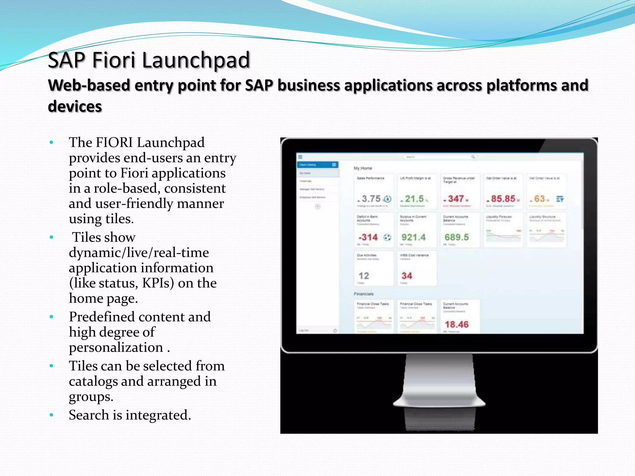 SAP Fiori Launchpad
Web-based entry point for SAP business applications across platforms and
devices
• The FIORI Launchpad
provides end-users an entry
point to Fiori applications
in a role-based, consistent
and user-friendly manner
using tiles.
• Tiles show
dynamic/live/real-time
application information
(like status, KPIs) on the
home page.
• Predefined content and
high degree of
personalization .
• Tiles can be selected from
catalogs and arranged in
groups.
• Search is integrated.
 