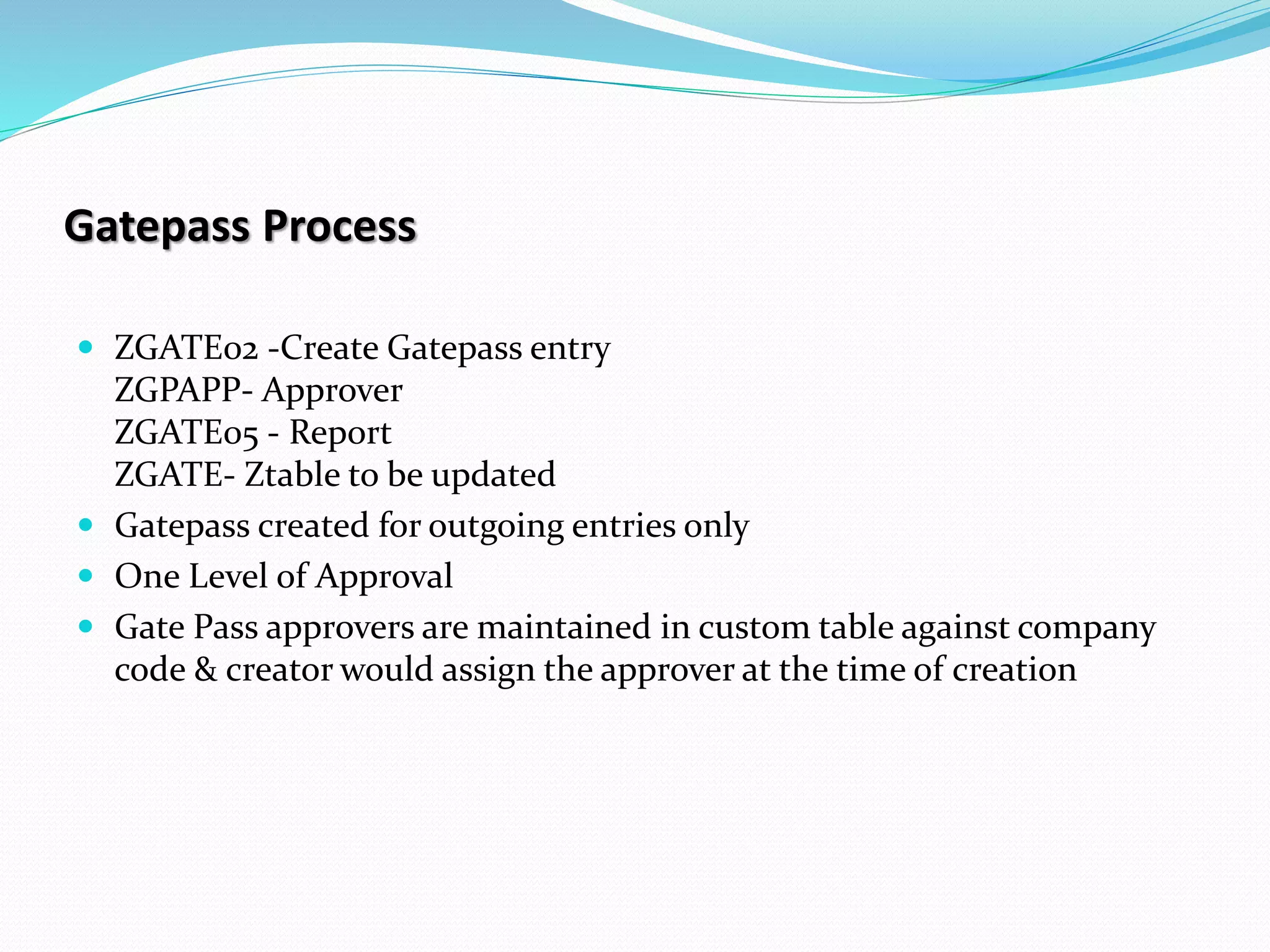 Gatepass Process
 ZGATE02 -Create Gatepass entry
ZGPAPP- Approver
ZGATE05 - Report
ZGATE- Ztable to be updated
 Gatepass created for outgoing entries only
 One Level of Approval
 Gate Pass approvers are maintained in custom table against company
code & creator would assign the approver at the time of creation
 