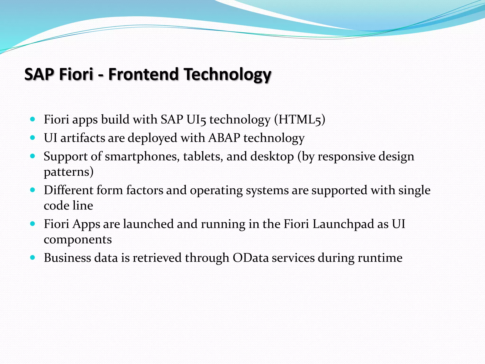 SAP Fiori - Frontend Technology
 Fiori apps build with SAP UI5 technology (HTML5)
 UI artifacts are deployed with ABAP technology
 Support of smartphones, tablets, and desktop (by responsive design
patterns)
 Different form factors and operating systems are supported with single
code line
 Fiori Apps are launched and running in the Fiori Launchpad as UI
components
 Business data is retrieved through OData services during runtime
 