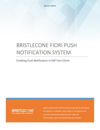 WHITE PAPER
BRISTLECONE FIORI PUSH
NOTIFICATION SYSTEM
Enabling Push Notification in SAP Fiori Client
BRISTLECONE PUSH NOTIFICATION SYSTEM HELPS COMPANIES
IN PROMPTLY ALERTING THEIR USERS OF THE NEED OF AN
ACTION, EVEN WHEN USERS ARE NOT USING AN
APPLICATION, AND THUS EXPEDITING DECISIONING.
 