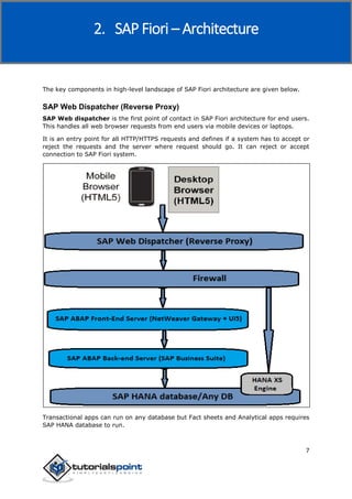 SAP Fiori
7
The key components in high-level landscape of SAP Fiori architecture are given below.
SAP Web Dispatcher (Reverse Proxy)
SAP Web dispatcher is the first point of contact in SAP Fiori architecture for end users.
This handles all web browser requests from end users via mobile devices or laptops.
It is an entry point for all HTTP/HTTPS requests and defines if a system has to accept or
reject the requests and the server where request should go. It can reject or accept
connection to SAP Fiori system.
Transactional apps can run on any database but Fact sheets and Analytical apps requires
SAP HANA database to run.
2. SAP Fiori – Architecture
 