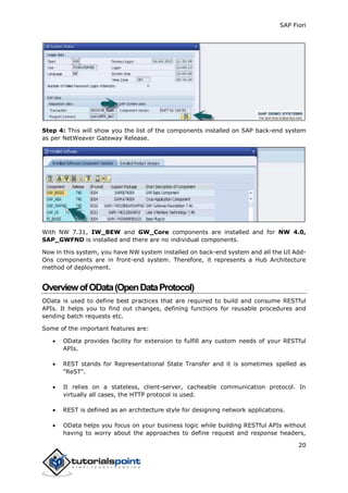 SAP Fiori
20
Step 4: This will show you the list of the components installed on SAP back-end system
as per NetWeaver Gateway Release.
With NW 7.31, IW_BEW and GW_Core components are installed and for NW 4.0,
SAP_GWFND is installed and there are no individual components.
Now in this system, you have NW system installed on back-end system and all the UI Add-
Ons components are in front-end system. Therefore, it represents a Hub Architecture
method of deployment.
OverviewofOData(OpenDataProtocol)
OData is used to define best practices that are required to build and consume RESTful
APIs. It helps you to find out changes, defining functions for reusable procedures and
sending batch requests etc.
Some of the important features are:
 OData provides facility for extension to fulfill any custom needs of your RESTful
APIs.
 REST stands for Representational State Transfer and it is sometimes spelled as
"ReST".
 It relies on a stateless, client-server, cacheable communication protocol. In
virtually all cases, the HTTP protocol is used.
 REST is defined as an architecture style for designing network applications.
 OData helps you focus on your business logic while building RESTful APIs without
having to worry about the approaches to define request and response headers,
 