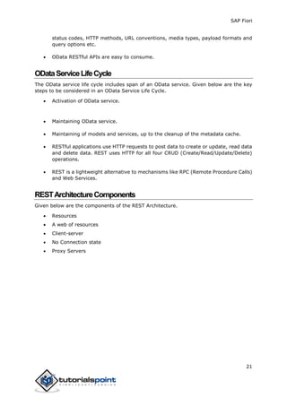 SAP Fiori
21
status codes, HTTP methods, URL conventions, media types, payload formats and
query options etc.
 OData RESTful APIs are easy to consume.
ODataServiceLifeCycle
The OData service life cycle includes span of an OData service. Given below are the key
steps to be considered in an OData Service Life Cycle.
 Activation of OData service.
 Maintaining OData service.
 Maintaining of models and services, up to the cleanup of the metadata cache.
 RESTful applications use HTTP requests to post data to create or update, read data
and delete data. REST uses HTTP for all four CRUD (Create/Read/Update/Delete)
operations.
 REST is a lightweight alternative to mechanisms like RPC (Remote Procedure Calls)
and Web Services.
RESTArchitectureComponents
Given below are the components of the REST Architecture.
 Resources
 A web of resources
 Client-server
 No Connection state
 Proxy Servers
 