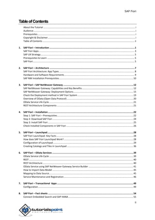 SAP Fiori
ii
TableofContents
About the Tutorial ............................................................................................................................................i
Audience...........................................................................................................................................................i
Prerequisites.....................................................................................................................................................i
Copyright & Disclaimer.....................................................................................................................................i
Table of Contents ............................................................................................................................................ ii
1. SAP Fiori – Introduction ............................................................................................................................1
SAP Fiori Apps..................................................................................................................................................3
SAP UX Strategy...............................................................................................................................................5
Prerequisites to Learn .....................................................................................................................................5
SAP Fiori...........................................................................................................................................................5
2. SAP Fiori – Architecture ............................................................................................................................7
SAP Fiori Architecture: App Types...................................................................................................................8
Hardware and Software Requirements...........................................................................................................9
SAP NW Installation Prerequisites.................................................................................................................10
3. SAP Fiori – SAP NetWeaver Gateway ......................................................................................................12
SAP NetWeaver Gateway: Capabilities and Key Benefits..............................................................................12
SAP NetWeaver Gateway: Deployment Options...........................................................................................15
Check the Deployment method in SAP Fiori System.....................................................................................19
Overview of OData (Open Data Protocol) .....................................................................................................20
OData Service Life Cycle ................................................................................................................................21
REST Architecture Components ....................................................................................................................21
4. SAP Fiori – Installation ............................................................................................................................22
Step 1: SAP Fiori – Prerequisites....................................................................................................................22
Step 2: Download SAP Fiori ...........................................................................................................................24
Step 3: Install SAP Fiori..................................................................................................................................25
Check Installed Components in SAP Fiori ......................................................................................................26
5. SAP Fiori – Launchpad.............................................................................................................................28
SAP Fiori Launchpad- Key Facts.....................................................................................................................28
How does SAP Fiori Launchpad Work?..........................................................................................................28
Configuration of Launchpad ..........................................................................................................................29
Creating Catalogs and Tiles in Launchpad .....................................................................................................36
6. SAP Fiori – OData Services ......................................................................................................................39
OData Service Life Cycle ................................................................................................................................39
REST...............................................................................................................................................................40
REST Architecture..........................................................................................................................................40
OData Service using SAP NetWeaver Gateway Service Builder ....................................................................41
How to Import Data Model ...........................................................................................................................45
Mapping to Data Source................................................................................................................................45
Service Maintenance and Registration..........................................................................................................46
7. SAP Fiori – Transactional Apps ...............................................................................................................49
Configuration.................................................................................................................................................49
8. SAP Fiori – Fact sheets ............................................................................................................................54
Connect Embedded Search and SAP HANA...................................................................................................55
 