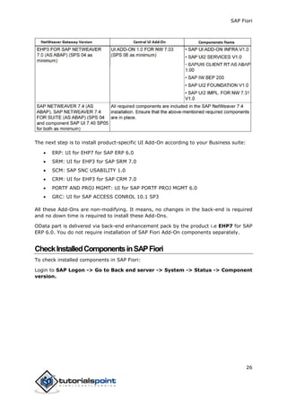 SAP Fiori
26
The next step is to install product-specific UI Add-On according to your Business suite:
 ERP: UI for EHP7 for SAP ERP 6.0
 SRM: UI for EHP3 for SAP SRM 7.0
 SCM: SAP SNC USABILITY 1.0
 CRM: UI for EHP3 for SAP CRM 7.0
 PORTF AND PROJ MGMT: UI for SAP PORTF PROJ MGMT 6.0
 GRC: UI for SAP ACCESS CONROL 10.1 SP3
All these Add-Ons are non-modifying. It means, no changes in the back-end is required
and no down time is required to install these Add-Ons.
OData part is delivered via back-end enhancement pack by the product i.e EHP7 for SAP
ERP 6.0. You do not require installation of SAP Fiori Add-On components separately.
CheckInstalledComponentsinSAPFiori
To check installed components in SAP Fiori:
Login to SAP Logon -> Go to Back end server -> System -> Status -> Component
version.
 