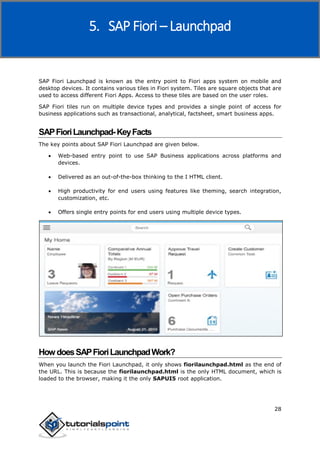 SAP Fiori
28
SAP Fiori Launchpad is known as the entry point to Fiori apps system on mobile and
desktop devices. It contains various tiles in Fiori system. Tiles are square objects that are
used to access different Fiori Apps. Access to these tiles are based on the user roles.
SAP Fiori tiles run on multiple device types and provides a single point of access for
business applications such as transactional, analytical, factsheet, smart business apps.
SAPFioriLaunchpad-KeyFacts
The key points about SAP Fiori Launchpad are given below.
 Web-based entry point to use SAP Business applications across platforms and
devices.
 Delivered as an out-of-the-box thinking to the I HTML client.
 High productivity for end users using features like theming, search integration,
customization, etc.
 Offers single entry points for end users using multiple device types.
HowdoesSAPFioriLaunchpadWork?
When you launch the Fiori Launchpad, it only shows fiorilaunchpad.html as the end of
the URL. This is because the fiorilaunchpad.html is the only HTML document, which is
loaded to the browser, making it the only SAPUI5 root application.
5. SAP Fiori – Launchpad
 