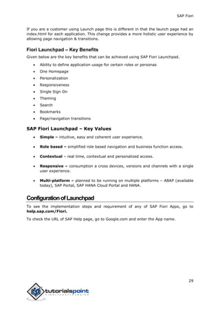 SAP Fiori
29
If you are a customer using Launch page this is different in that the launch page had an
index.html for each application. This change provides a more holistic user experience by
allowing page navigation & transitions.
Fiori Launchpad – Key Benefits
Given below are the key benefits that can be achieved using SAP Fiori Launchpad.
 Ability to define application usage for certain roles or personas
 One Homepage
 Personalization
 Responsiveness
 Single Sign On
 Theming
 Search
 Bookmarks
 Page/navigation transitions
SAP Fiori Launchpad – Key Values
 Simple – intuitive, easy and coherent user experience.
 Role based – simplified role based navigation and business function access.
 Contextual – real time, contextual and personalized access.
 Responsive – consumption a cross devices, versions and channels with a single
user experience.
 Multi-platform – planned to be running on multiple platforms – ABAP (available
today), SAP Portal, SAP HANA Cloud Portal and HANA.
ConfigurationofLaunchpad
To see the implementation steps and requirement of any of SAP Fiori Apps, go to
help.sap.com/Fiori.
To check the URL of SAP Help page, go to Google.com and enter the App name.
 