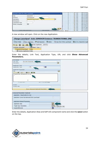 SAP Fiori
34
A new window will open. Click on the new Application.
Enter the details; Link Text, Application Type, URL and click Show Advanced
Parameters.
Enter the details, Application Alias and SAP UI5 component name and click the save button
on the top.
 