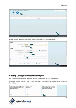 SAP Fiori
36
A new window will open. Enter the details as shown in the image below.
CreatingCatalogsandTilesinLaunchpad
We have learnt how target mapping is done. The next step is to create a tile.
Go to the tile tab and click the ‘+’ sign and select the type of tile to be created and enter
the details.
 