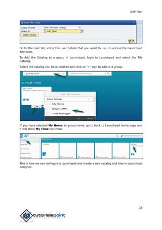SAP Fiori
38
Go to the User tab, enter the user details that you want to use, to access the Launchpad
and save.
To Add the Catalog to a group in Launchpad, login to Launchpad and select the Tile
Catalog.
Select the catalog you have created and click on ‘+’ sign to add to a group.
If you have selected My Home as group name, go to back to Launchpad home page and
it will show My Time tile there.
This is how we can configure a Launchpad and create a new catalog and tiles in Launchpad
designer.
 