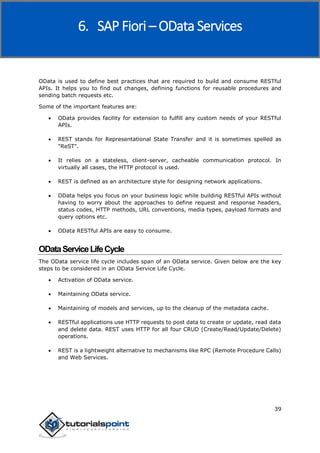 SAP Fiori
39
OData is used to define best practices that are required to build and consume RESTful
APIs. It helps you to find out changes, defining functions for reusable procedures and
sending batch requests etc.
Some of the important features are:
 OData provides facility for extension to fulfill any custom needs of your RESTful
APIs.
 REST stands for Representational State Transfer and it is sometimes spelled as
"ReST".
 It relies on a stateless, client-server, cacheable communication protocol. In
virtually all cases, the HTTP protocol is used.
 REST is defined as an architecture style for designing network applications.
 OData helps you focus on your business logic while building RESTful APIs without
having to worry about the approaches to define request and response headers,
status codes, HTTP methods, URL conventions, media types, payload formats and
query options etc.
 OData RESTful APIs are easy to consume.
ODataServiceLifeCycle
The OData service life cycle includes span of an OData service. Given below are the key
steps to be considered in an OData Service Life Cycle.
 Activation of OData service.
 Maintaining OData service.
 Maintaining of models and services, up to the cleanup of the metadata cache.
 RESTful applications use HTTP requests to post data to create or update, read data
and delete data. REST uses HTTP for all four CRUD (Create/Read/Update/Delete)
operations.
 REST is a lightweight alternative to mechanisms like RPC (Remote Procedure Calls)
and Web Services.
6. SAP Fiori – OData Services
 