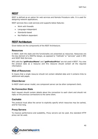 SAP Fiori
40
REST
REST is defined as an option for web services and Remote Procedure calls. It is used for
designing network applications.
REST services like a web services and supports below features:
 Work with firewalls
 Language-independent
 Standards-based
 Not Platform dependent
RESTArchitecture
Given below are the components of the REST Architecture.
Resources
In REST, both the state and the functionality are presented as resources. Resources are
the key element of a RESTful design, as opposed to "methods" or "services" used in RPC
and SOAP Web Services.
RPC calls like "getProductName" and "getProductPrice" are not used in REST. You view
the product data as a resource and this resource should contain all the required
information.
Web of Resources
It means that a single resource should not contain detailed data and it contains links to
additional web pages.
Client-Server
In REST client–server model, one component server can be other component client.
No Connection State
Each request should contain details about the connection to each client and should not
reply on the previous connections to the same client.
Cachable
The protocol must allow the server to explicitly specify which resources may be cached,
and for how long.
Proxy Servers
To improve performance and scalability, Proxy servers can be used. Any standard HTTP
proxy can be used.
 