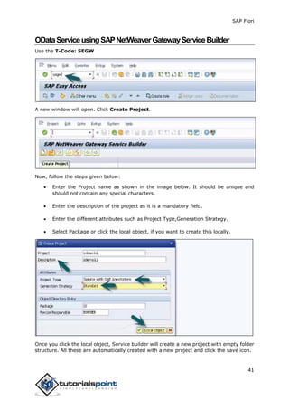 SAP Fiori
41
ODataServiceusingSAPNetWeaverGatewayServiceBuilder
Use the T-Code: SEGW
A new window will open. Click Create Project.
Now, follow the steps given below:
 Enter the Project name as shown in the image below. It should be unique and
should not contain any special characters.
 Enter the description of the project as it is a mandatory field.
 Enter the different attributes such as Project Type,Generation Strategy.
 Select Package or click the local object, if you want to create this locally.
Once you click the local object, Service builder will create a new project with empty folder
structure. All these are automatically created with a new project and click the save icon.
 