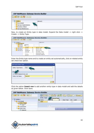 SAP Fiori
42
Now, to create an Entity type in data model. Expand the Data model -> right click ->
Create -> Entity Type.
Enter the Entity type name and to create an entity set automatically, click on related entity
set check box option.
Click the option Insert row to add another entity type in data model and add the details
as given below. Click Save.
 