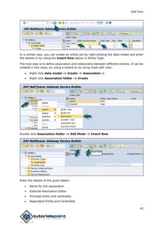 SAP Fiori
43
In a similar way, you can create an entity set by right-clicking the data model and enter
the details or by using the Insert Row option in Entity Type.
The next step is to define association and relationship between different entities. It can be
created in two ways, by using a wizard or by using mask edit view.
 Right click data model -> Create -> Association or
 Right click Association folder -> Create
Double click Association folder -> Edit Mode -> Insert Row
Enter the details of the given labels:
 Name for the association
 External Association Editor
 Principal entity and cardinality
 Dependent Entity and Cardinality
 