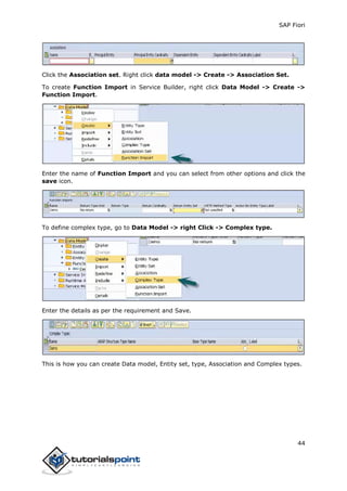 SAP Fiori
44
Click the Association set. Right click data model -> Create -> Association Set.
To create Function Import in Service Builder, right click Data Model -> Create ->
Function Import.
Enter the name of Function Import and you can select from other options and click the
save icon.
To define complex type, go to Data Model -> right Click -> Complex type.
Enter the details as per the requirement and Save.
This is how you can create Data model, Entity set, type, Association and Complex types.
 