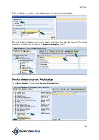 SAP Fiori
46
Enter the local or remote system data source, type and Name and save.
This will enable mapping node under query operation. You can do mapping for single
objects or can also use the option of Propose mapping option.
ServiceMaintenanceandRegistration
Go to Data Model. Double-click Service Maintenance.
 
